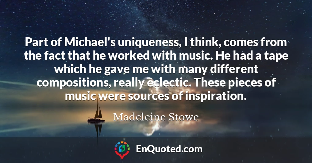 Part of Michael's uniqueness, I think, comes from the fact that he worked with music. He had a tape which he gave me with many different compositions, really eclectic. These pieces of music were sources of inspiration.