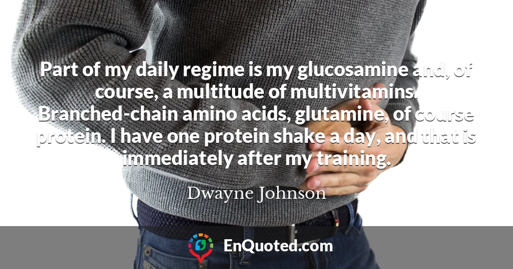 Part of my daily regime is my glucosamine and, of course, a multitude of multivitamins. Branched-chain amino acids, glutamine, of course protein. I have one protein shake a day, and that is immediately after my training.