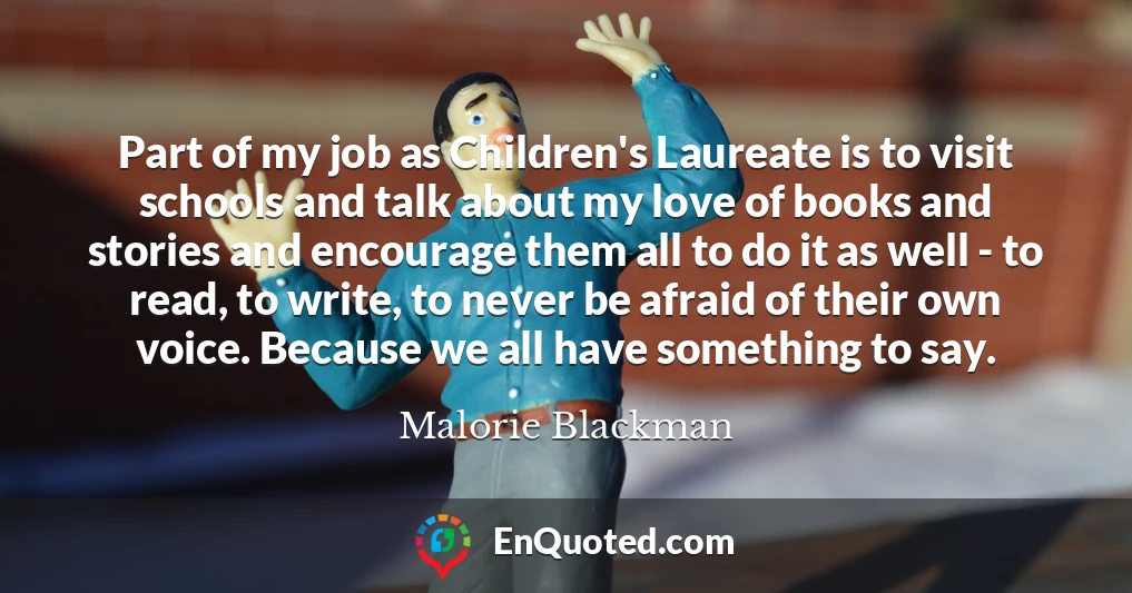 Part of my job as Children's Laureate is to visit schools and talk about my love of books and stories and encourage them all to do it as well - to read, to write, to never be afraid of their own voice. Because we all have something to say.