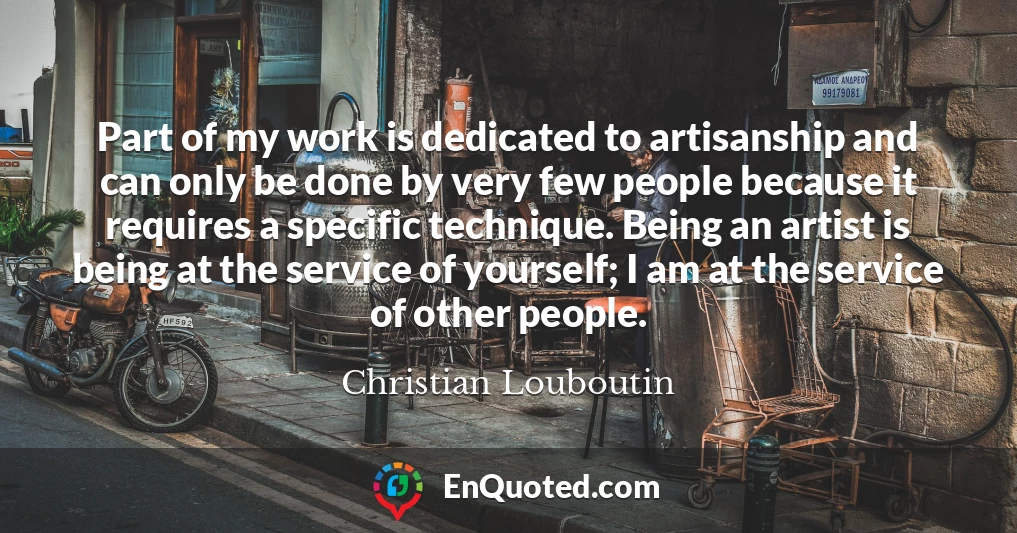 Part of my work is dedicated to artisanship and can only be done by very few people because it requires a specific technique. Being an artist is being at the service of yourself; I am at the service of other people.