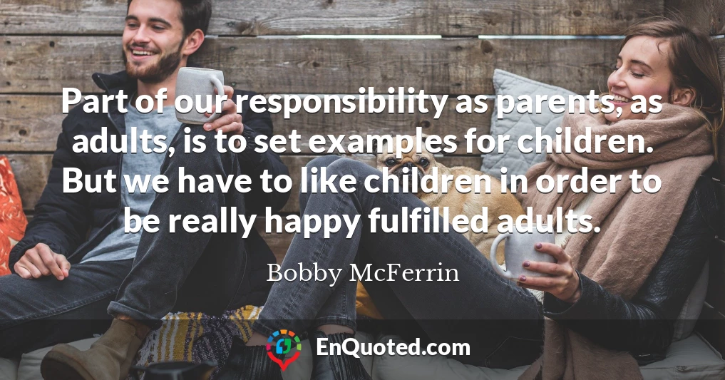 Part of our responsibility as parents, as adults, is to set examples for children. But we have to like children in order to be really happy fulfilled adults.