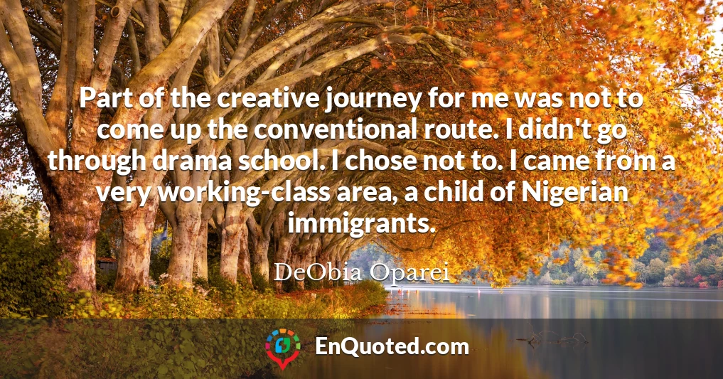 Part of the creative journey for me was not to come up the conventional route. I didn't go through drama school. I chose not to. I came from a very working-class area, a child of Nigerian immigrants.