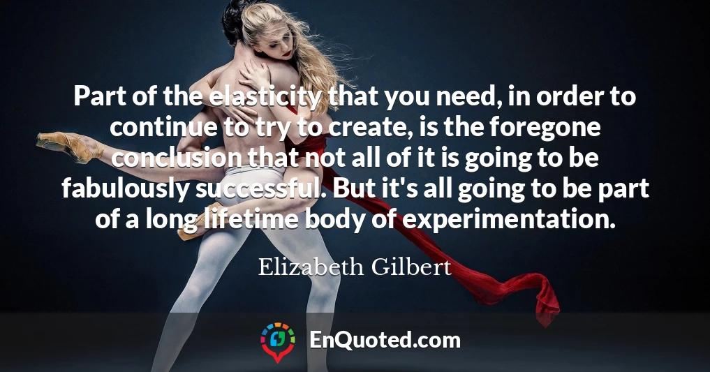 Part of the elasticity that you need, in order to continue to try to create, is the foregone conclusion that not all of it is going to be fabulously successful. But it's all going to be part of a long lifetime body of experimentation.
