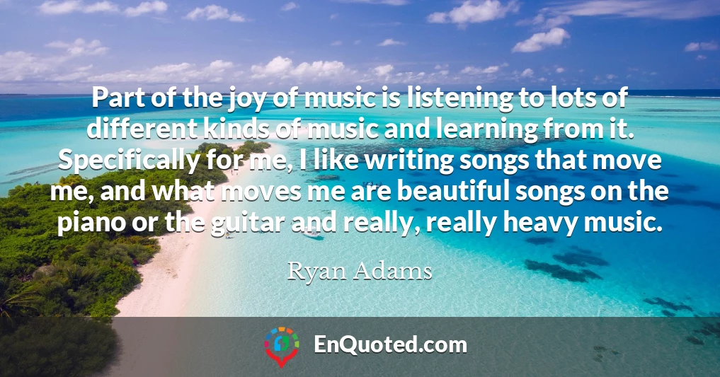 Part of the joy of music is listening to lots of different kinds of music and learning from it. Specifically for me, I like writing songs that move me, and what moves me are beautiful songs on the piano or the guitar and really, really heavy music.