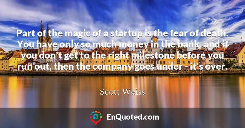 Part of the magic of a startup is the fear of death. You have only so much money in the bank, and if you don't get to the right milestone before you run out, then the company goes under - it's over.