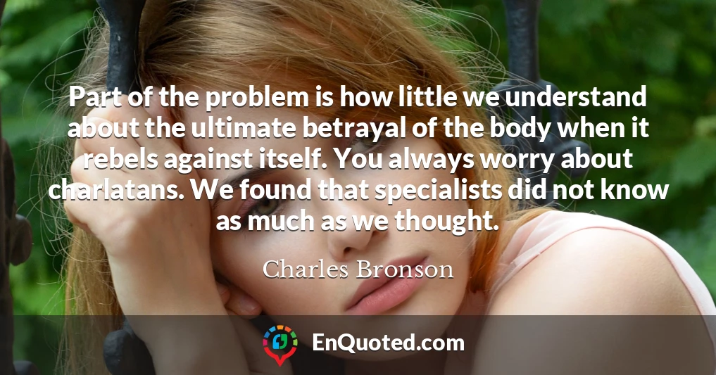 Part of the problem is how little we understand about the ultimate betrayal of the body when it rebels against itself. You always worry about charlatans. We found that specialists did not know as much as we thought.