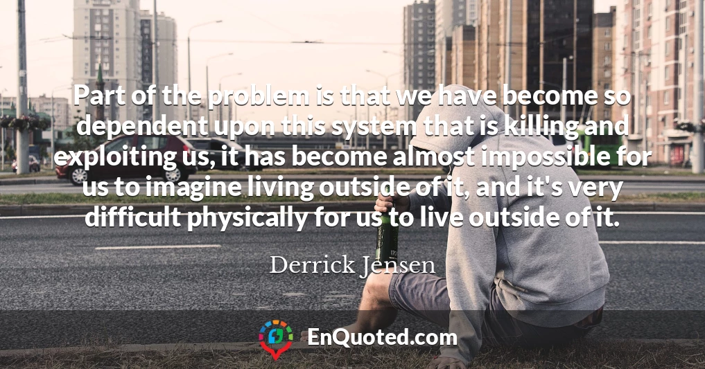 Part of the problem is that we have become so dependent upon this system that is killing and exploiting us, it has become almost impossible for us to imagine living outside of it, and it's very difficult physically for us to live outside of it.