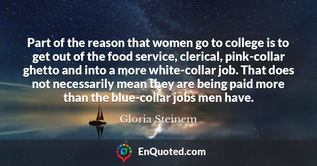 Part of the reason that women go to college is to get out of the food service, clerical, pink-collar ghetto and into a more white-collar job. That does not necessarily mean they are being paid more than the blue-collar jobs men have.
