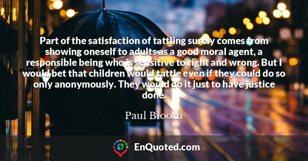 Part of the satisfaction of tattling surely comes from showing oneself to adults as a good moral agent, a responsible being who is sensitive to right and wrong. But I would bet that children would tattle even if they could do so only anonymously. They would do it just to have justice done.
