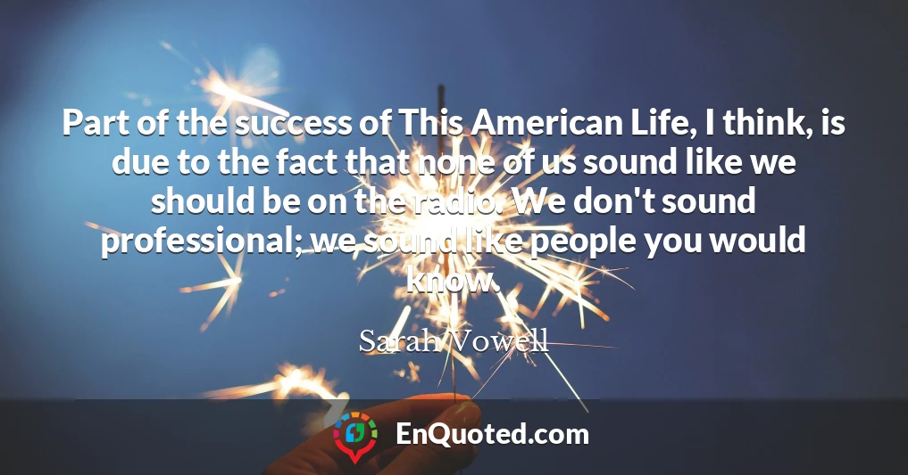 Part of the success of This American Life, I think, is due to the fact that none of us sound like we should be on the radio. We don't sound professional; we sound like people you would know.