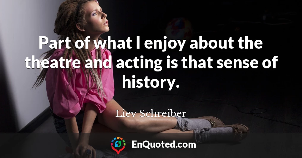 Part of what I enjoy about the theatre and acting is that sense of history.