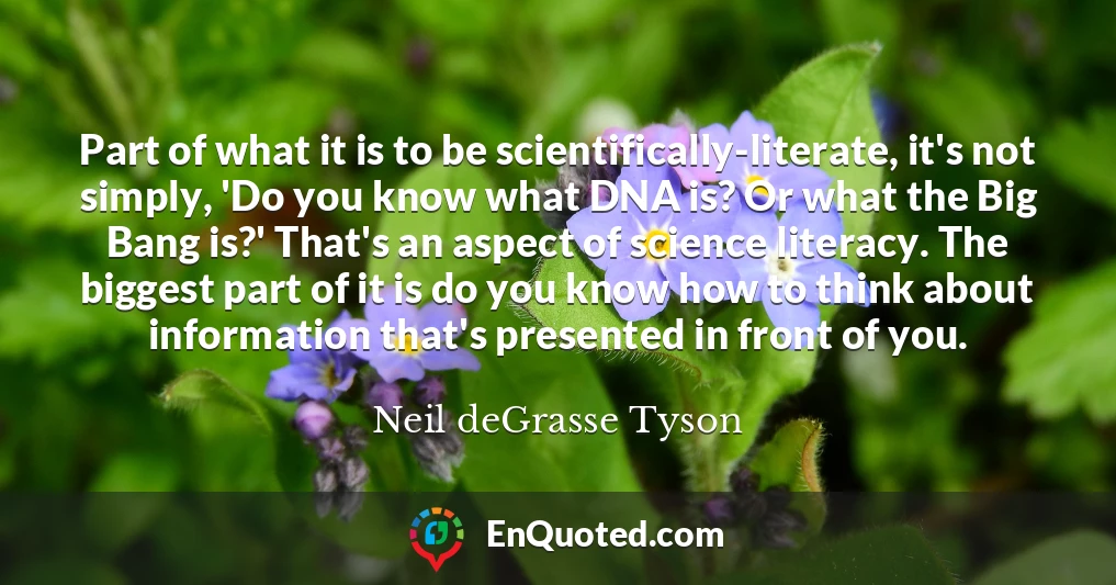 Part of what it is to be scientifically-literate, it's not simply, 'Do you know what DNA is? Or what the Big Bang is?' That's an aspect of science literacy. The biggest part of it is do you know how to think about information that's presented in front of you.