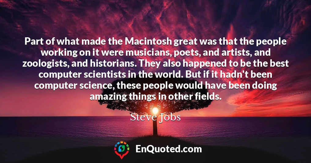 Part of what made the Macintosh great was that the people working on it were musicians, poets, and artists, and zoologists, and historians. They also happened to be the best computer scientists in the world. But if it hadn't been computer science, these people would have been doing amazing things in other fields.