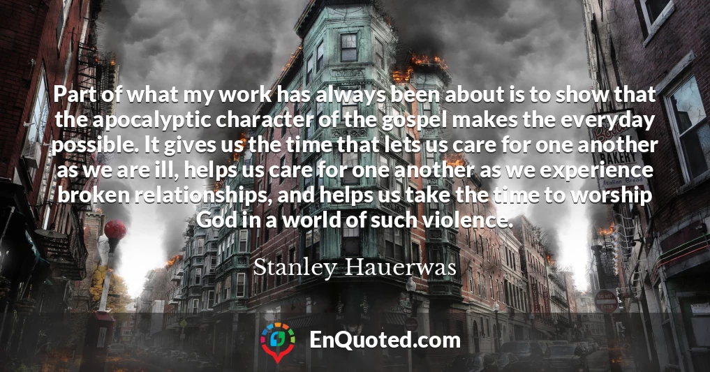 Part of what my work has always been about is to show that the apocalyptic character of the gospel makes the everyday possible. It gives us the time that lets us care for one another as we are ill, helps us care for one another as we experience broken relationships, and helps us take the time to worship God in a world of such violence.