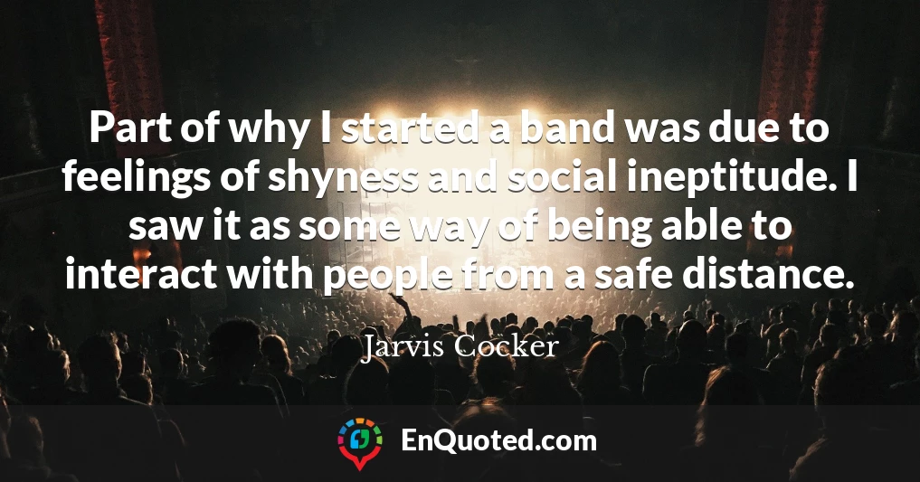 Part of why I started a band was due to feelings of shyness and social ineptitude. I saw it as some way of being able to interact with people from a safe distance.