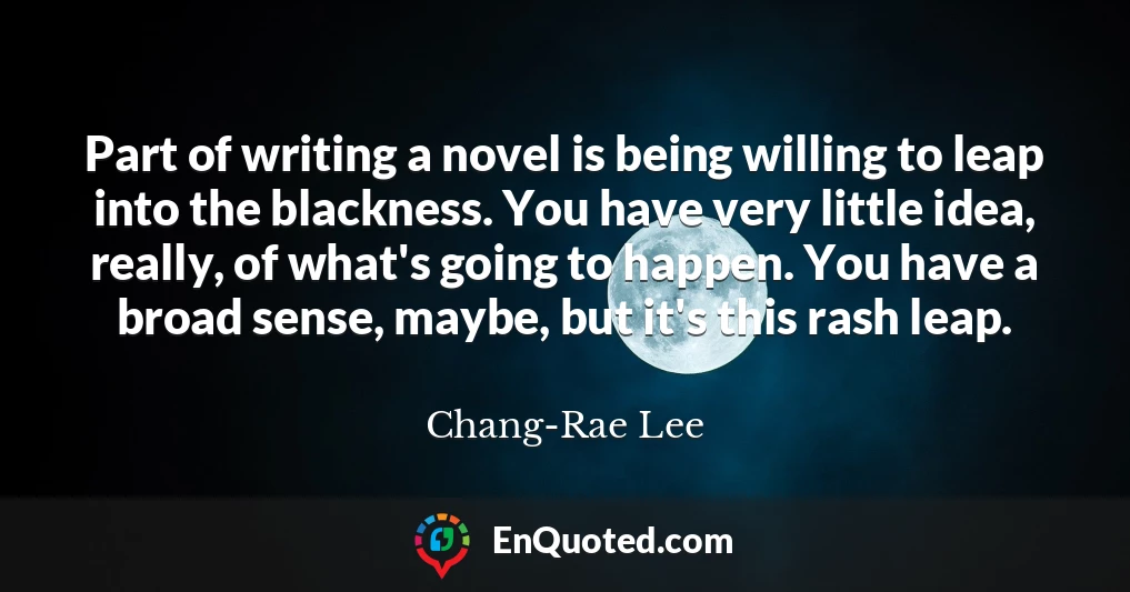 Part of writing a novel is being willing to leap into the blackness. You have very little idea, really, of what's going to happen. You have a broad sense, maybe, but it's this rash leap.