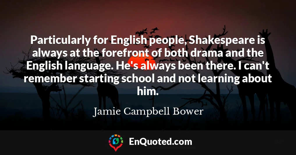 Particularly for English people, Shakespeare is always at the forefront of both drama and the English language. He's always been there. I can't remember starting school and not learning about him.