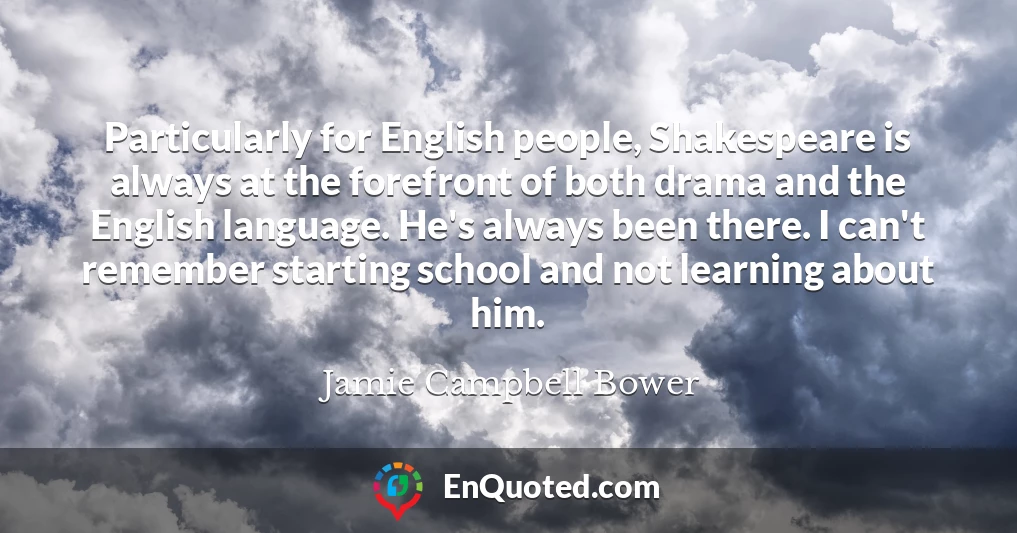 Particularly for English people, Shakespeare is always at the forefront of both drama and the English language. He's always been there. I can't remember starting school and not learning about him.