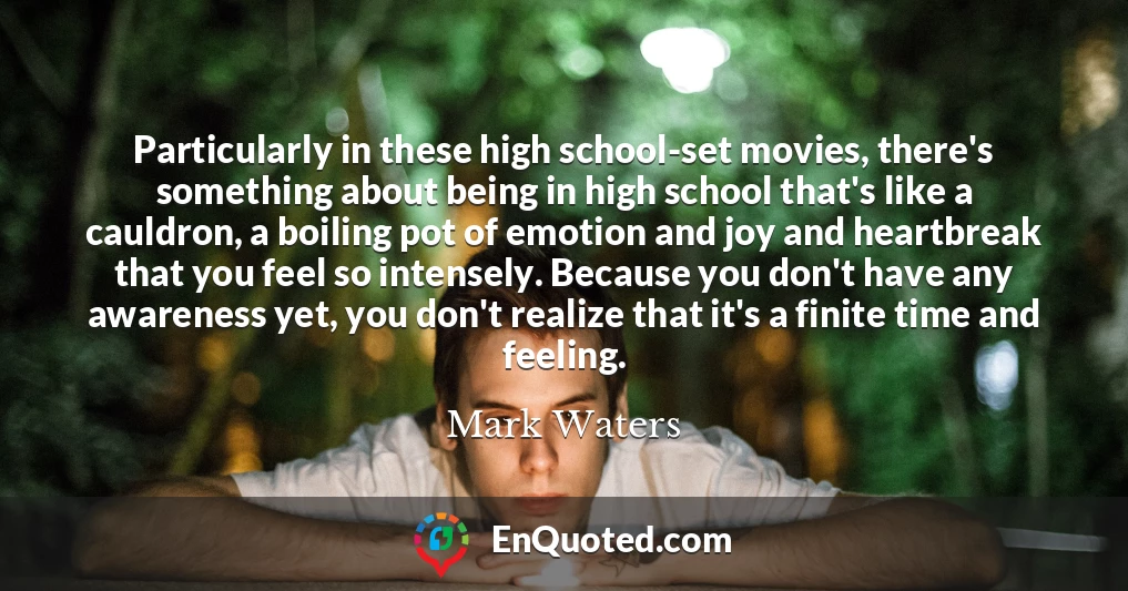 Particularly in these high school-set movies, there's something about being in high school that's like a cauldron, a boiling pot of emotion and joy and heartbreak that you feel so intensely. Because you don't have any awareness yet, you don't realize that it's a finite time and feeling.