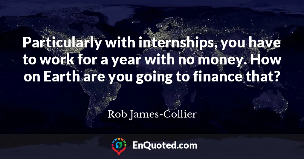 Particularly with internships, you have to work for a year with no money. How on Earth are you going to finance that?