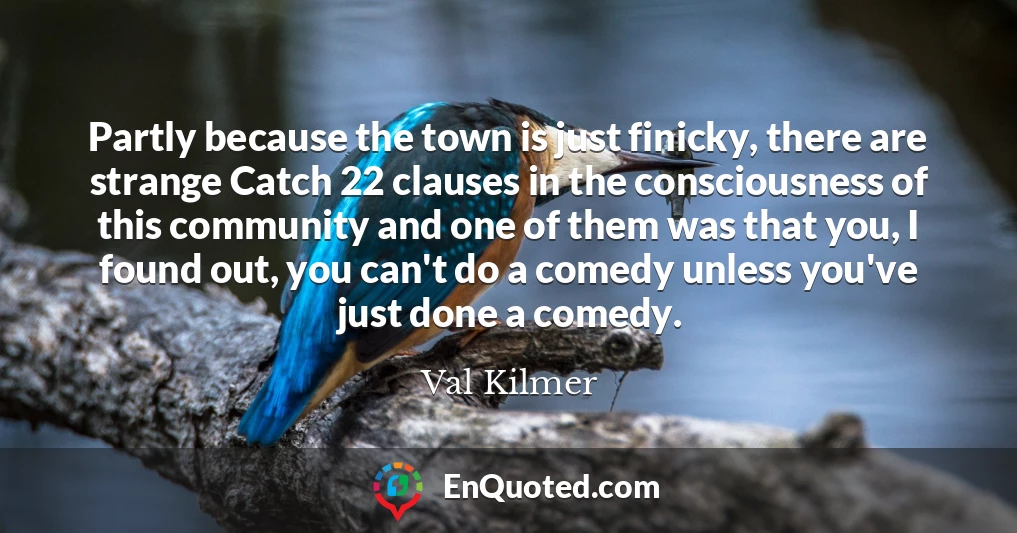 Partly because the town is just finicky, there are strange Catch 22 clauses in the consciousness of this community and one of them was that you, I found out, you can't do a comedy unless you've just done a comedy.