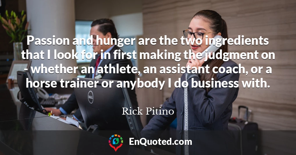 Passion and hunger are the two ingredients that I look for in first making the judgment on - whether an athlete, an assistant coach, or a horse trainer or anybody I do business with.