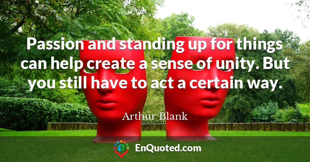 Passion and standing up for things can help create a sense of unity. But you still have to act a certain way.