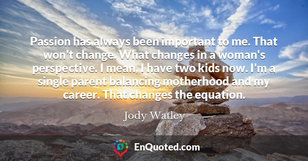 Passion has always been important to me. That won't change. What changes in a woman's perspective. I mean, I have two kids now. I'm a single parent balancing motherhood and my career. That changes the equation.