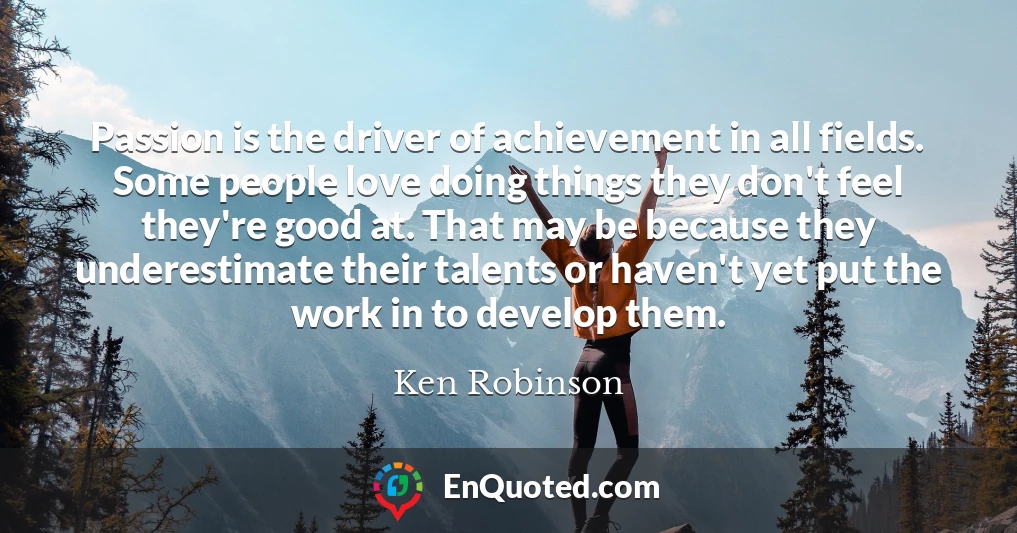 Passion is the driver of achievement in all fields. Some people love doing things they don't feel they're good at. That may be because they underestimate their talents or haven't yet put the work in to develop them.