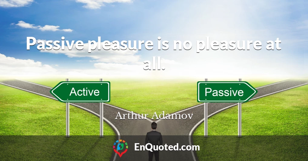 Passive pleasure is no pleasure at all.