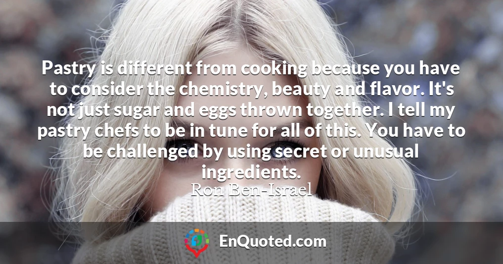 Pastry is different from cooking because you have to consider the chemistry, beauty and flavor. It's not just sugar and eggs thrown together. I tell my pastry chefs to be in tune for all of this. You have to be challenged by using secret or unusual ingredients.