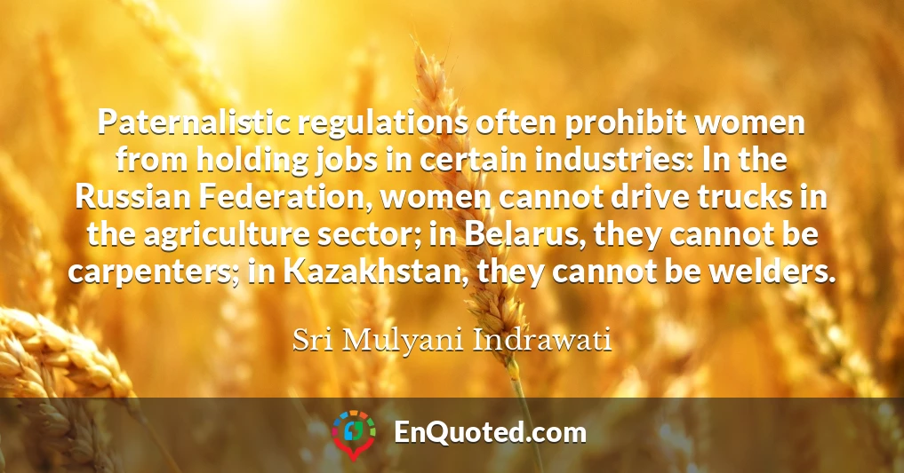 Paternalistic regulations often prohibit women from holding jobs in certain industries: In the Russian Federation, women cannot drive trucks in the agriculture sector; in Belarus, they cannot be carpenters; in Kazakhstan, they cannot be welders.