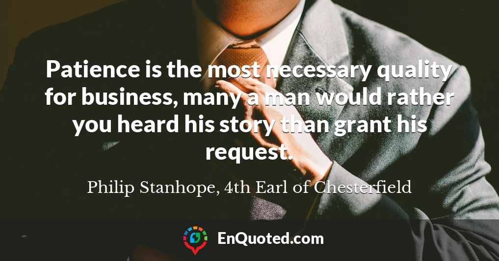 Patience is the most necessary quality for business, many a man would rather you heard his story than grant his request.