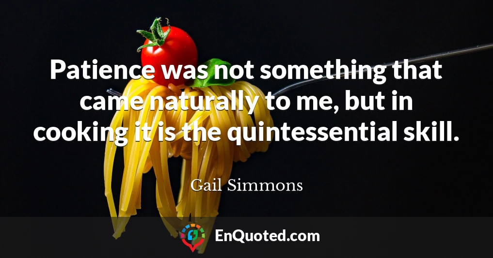 Patience was not something that came naturally to me, but in cooking it is the quintessential skill.