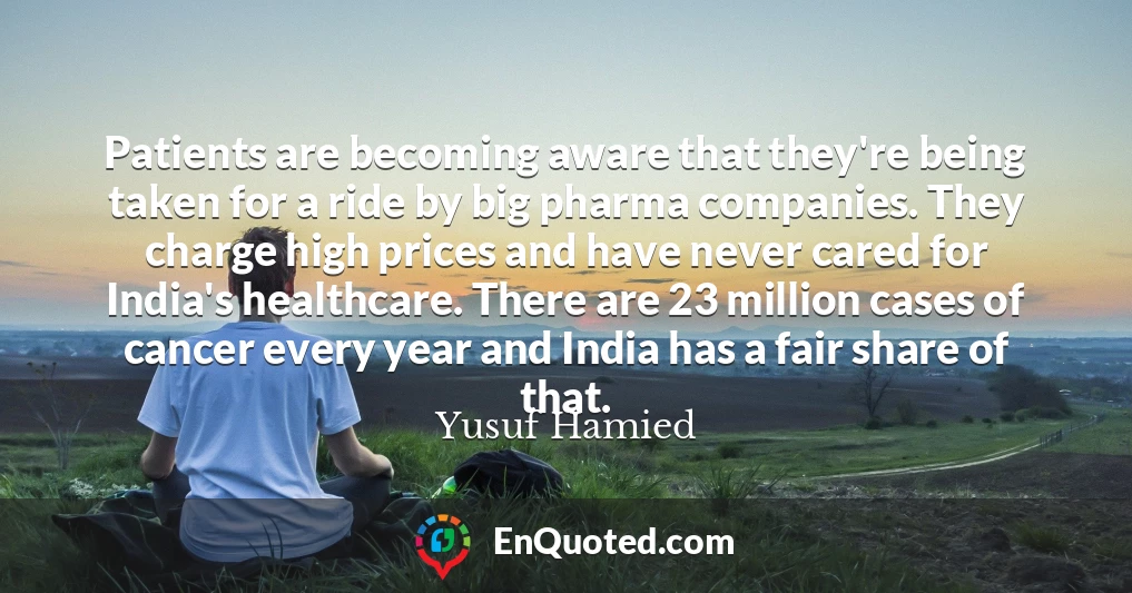 Patients are becoming aware that they're being taken for a ride by big pharma companies. They charge high prices and have never cared for India's healthcare. There are 23 million cases of cancer every year and India has a fair share of that.