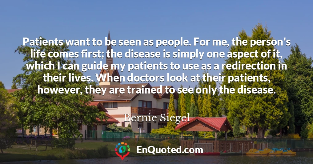 Patients want to be seen as people. For me, the person's life comes first; the disease is simply one aspect of it, which I can guide my patients to use as a redirection in their lives. When doctors look at their patients, however, they are trained to see only the disease.