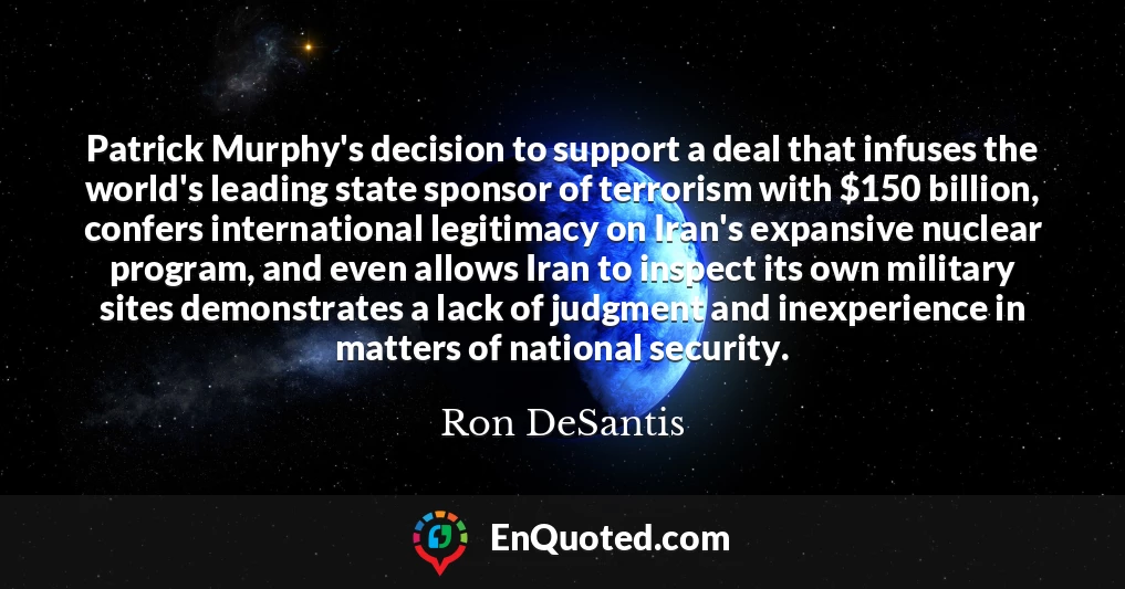 Patrick Murphy's decision to support a deal that infuses the world's leading state sponsor of terrorism with $150 billion, confers international legitimacy on Iran's expansive nuclear program, and even allows Iran to inspect its own military sites demonstrates a lack of judgment and inexperience in matters of national security.