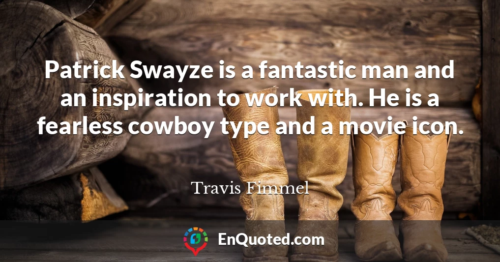 Patrick Swayze is a fantastic man and an inspiration to work with. He is a fearless cowboy type and a movie icon.
