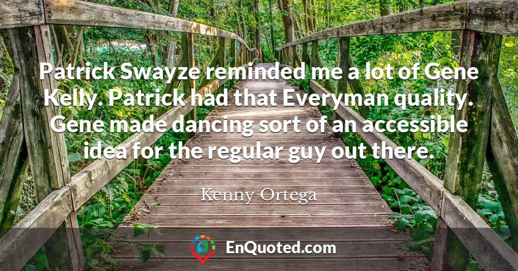 Patrick Swayze reminded me a lot of Gene Kelly. Patrick had that Everyman quality. Gene made dancing sort of an accessible idea for the regular guy out there.