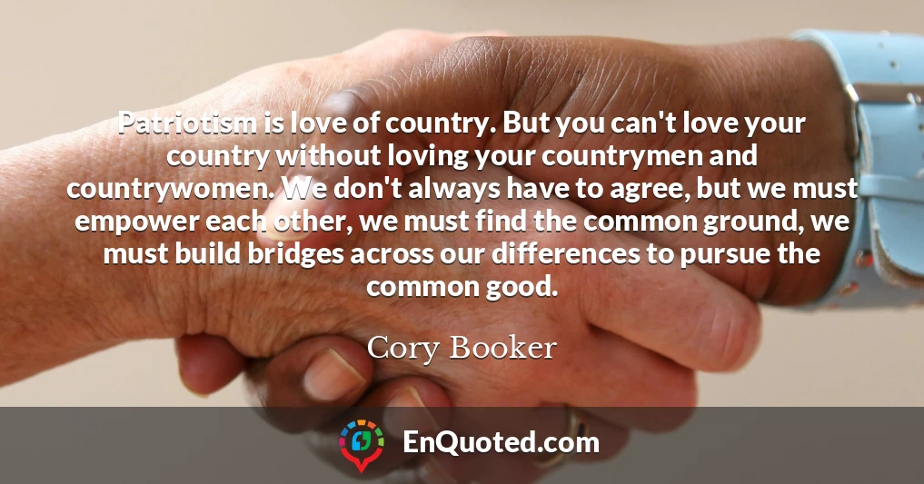 Patriotism is love of country. But you can't love your country without loving your countrymen and countrywomen. We don't always have to agree, but we must empower each other, we must find the common ground, we must build bridges across our differences to pursue the common good.