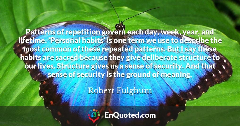 Patterns of repetition govern each day, week, year, and lifetime. 'Personal habits' is one term we use to describe the most common of these repeated patterns. But I say these habits are sacred because they give deliberate structure to our lives. Structure gives us a sense of security. And that sense of security is the ground of meaning.