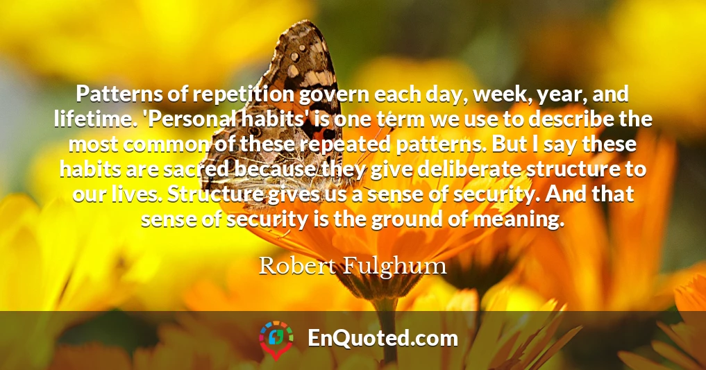 Patterns of repetition govern each day, week, year, and lifetime. 'Personal habits' is one term we use to describe the most common of these repeated patterns. But I say these habits are sacred because they give deliberate structure to our lives. Structure gives us a sense of security. And that sense of security is the ground of meaning.