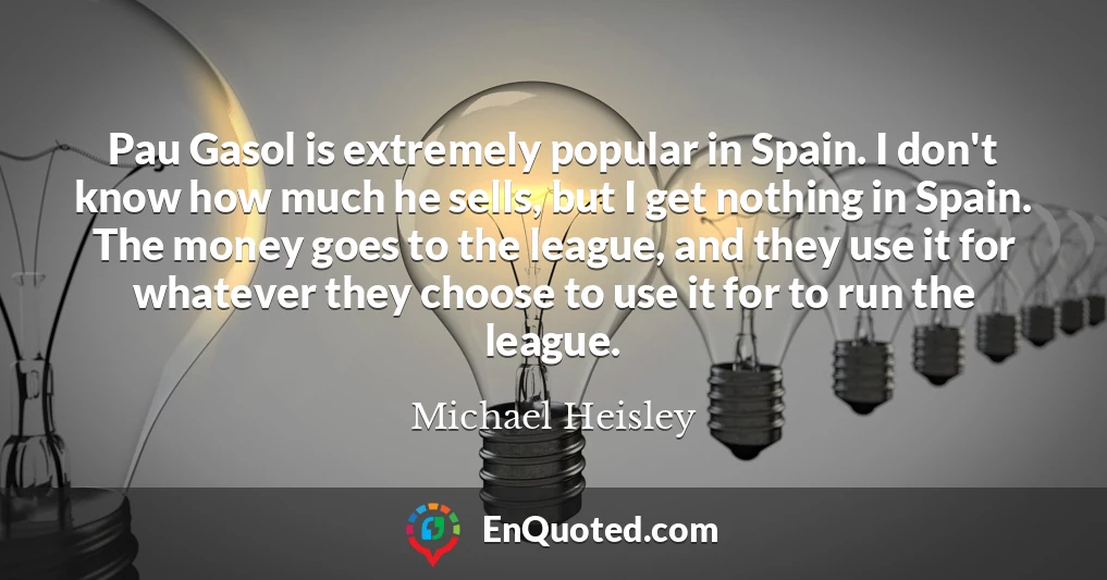 Pau Gasol is extremely popular in Spain. I don't know how much he sells, but I get nothing in Spain. The money goes to the league, and they use it for whatever they choose to use it for to run the league.