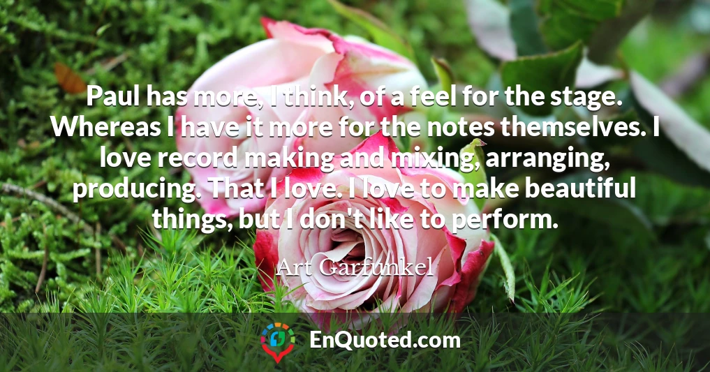 Paul has more, I think, of a feel for the stage. Whereas I have it more for the notes themselves. I love record making and mixing, arranging, producing. That I love. I love to make beautiful things, but I don't like to perform.