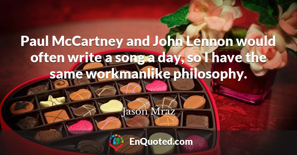 Paul McCartney and John Lennon would often write a song a day, so I have the same workmanlike philosophy.