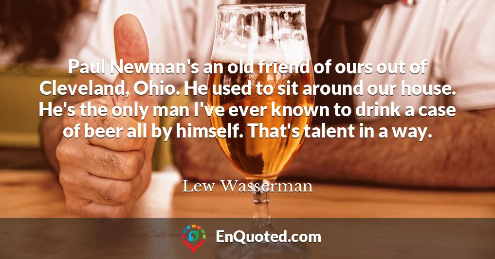 Paul Newman's an old friend of ours out of Cleveland, Ohio. He used to sit around our house. He's the only man I've ever known to drink a case of beer all by himself. That's talent in a way.