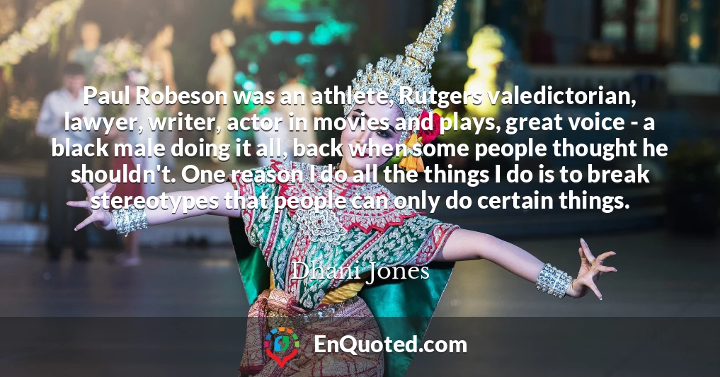 Paul Robeson was an athlete, Rutgers valedictorian, lawyer, writer, actor in movies and plays, great voice - a black male doing it all, back when some people thought he shouldn't. One reason I do all the things I do is to break stereotypes that people can only do certain things.