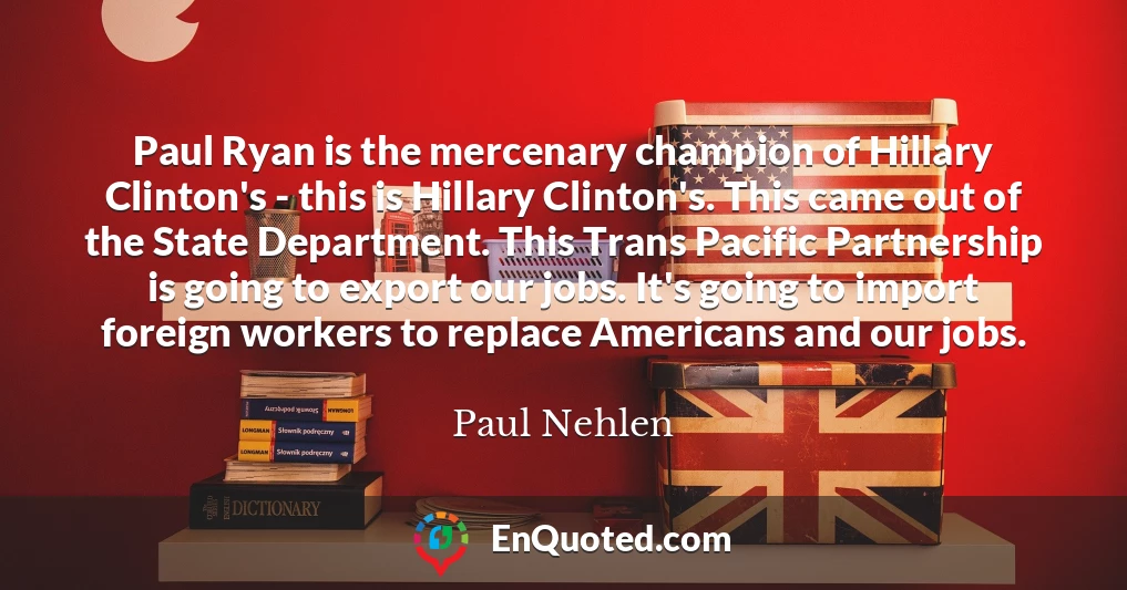 Paul Ryan is the mercenary champion of Hillary Clinton's - this is Hillary Clinton's. This came out of the State Department. This Trans Pacific Partnership is going to export our jobs. It's going to import foreign workers to replace Americans and our jobs.