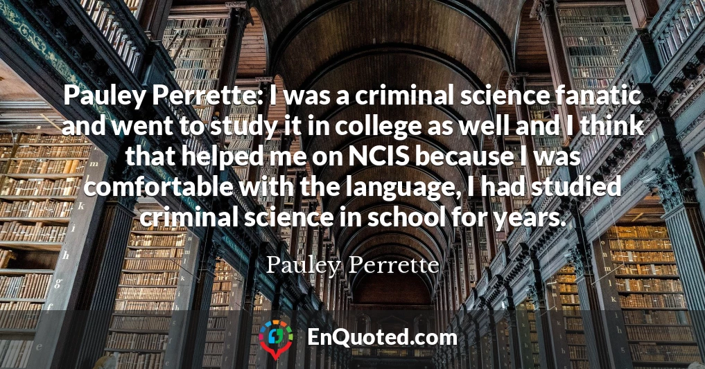 Pauley Perrette: I was a criminal science fanatic and went to study it in college as well and I think that helped me on NCIS because I was comfortable with the language, I had studied criminal science in school for years.