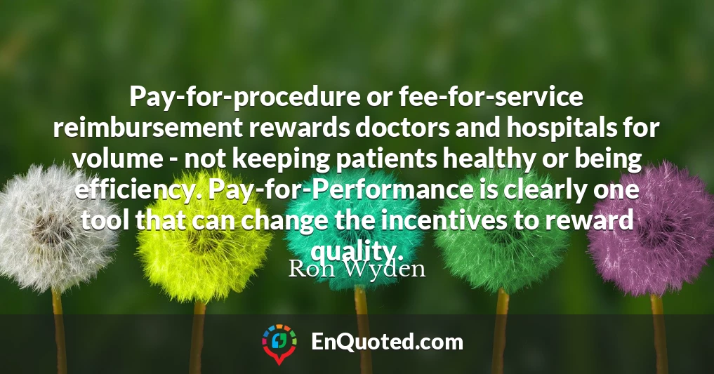 Pay-for-procedure or fee-for-service reimbursement rewards doctors and hospitals for volume - not keeping patients healthy or being efficiency. Pay-for-Performance is clearly one tool that can change the incentives to reward quality.